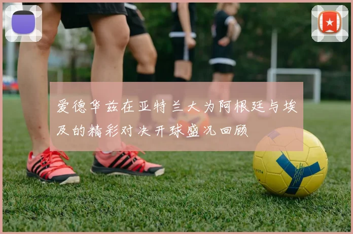 爱德华兹在亚特兰大为阿根廷与埃及的精彩对决开球盛况回顾