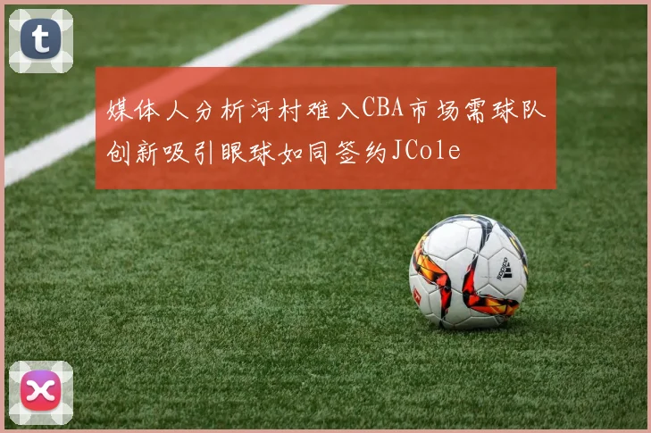 媒体人分析河村难入CBA市场需球队创新吸引眼球如同签约JCole
