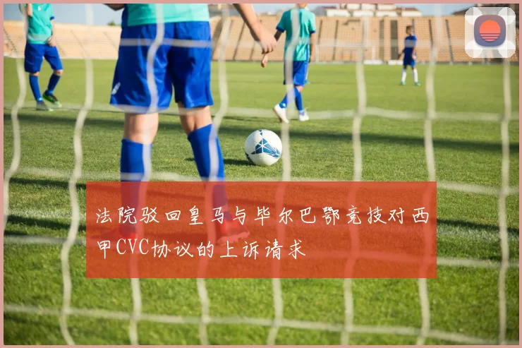 法院驳回皇马与毕尔巴鄂竞技对西甲CVC协议的上诉请求