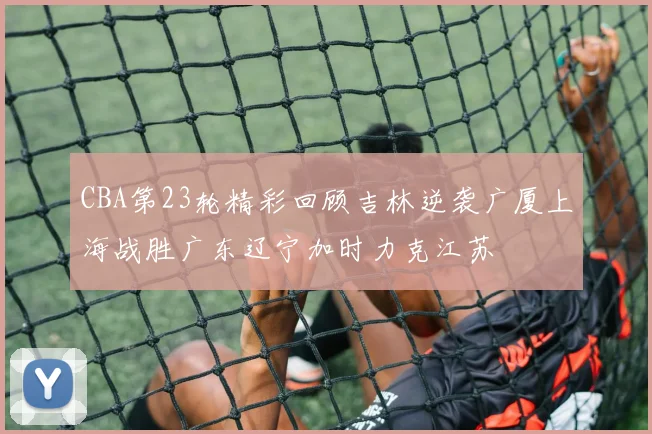 CBA第23轮精彩回顾吉林逆袭广厦上海战胜广东辽宁加时力克江苏