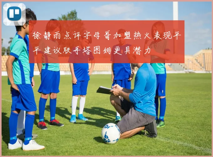 徐静雨点评字母哥加盟热火表现平平建议联手塔图姆更具潜力