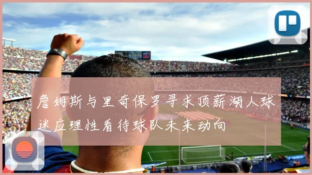 詹姆斯与里奇保罗寻求顶薪湖人球迷应理性看待球队未来动向