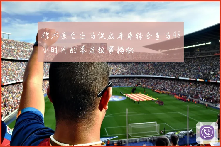 穆帅亲自出马促成库库转会皇马48小时内的幕后故事揭秘