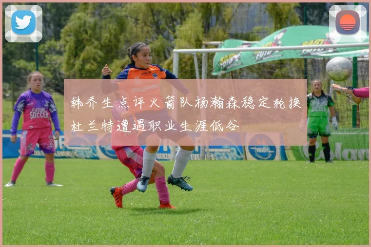 韩乔生点评火箭队杨瀚森稳定轮换杜兰特遭遇职业生涯低谷