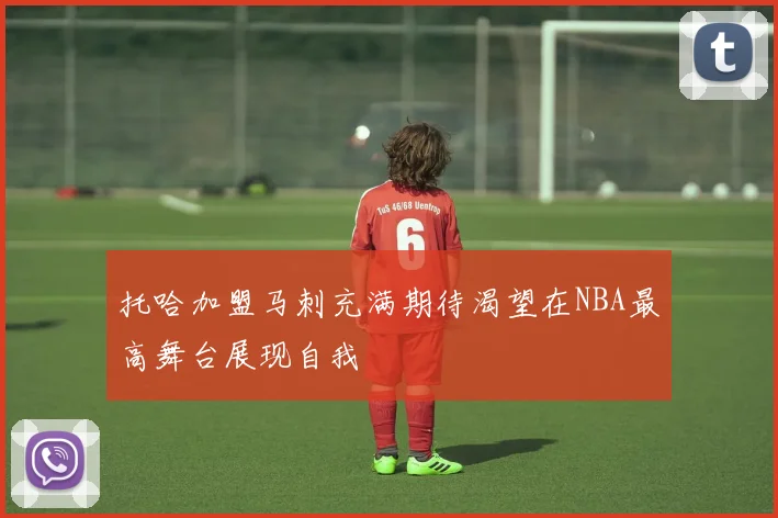 托哈加盟马刺充满期待渴望在NBA最高舞台展现自我