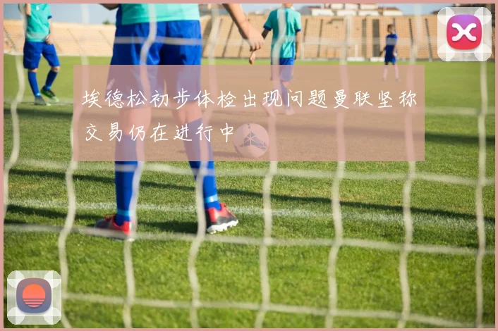 埃德松初步体检出现问题曼联坚称交易仍在进行中