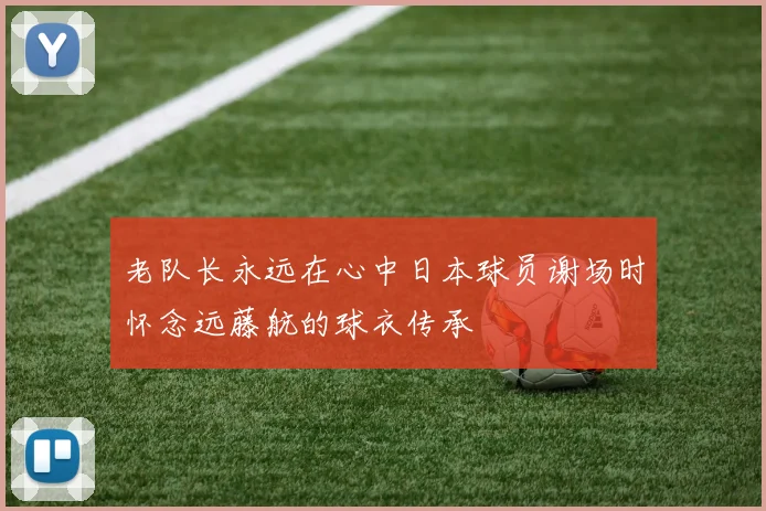 老队长永远在心中日本球员谢场时怀念远藤航的球衣传承