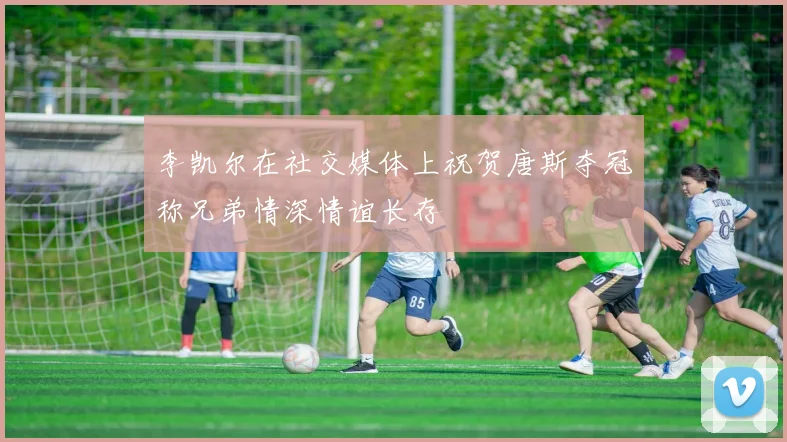 李凯尔在社交媒体上祝贺唐斯夺冠称兄弟情深情谊长存