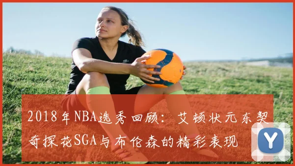 2018年NBA选秀回顾：艾顿状元东契奇探花SGA与布伦森的精彩表现