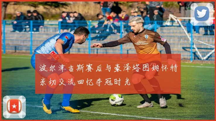 波尔津吉斯赛后与豪泽塔图姆怀特亲切交流回忆夺冠时光
