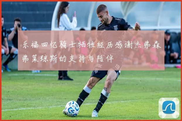 乐福回忆骑士牺牲经历感谢杰弗森弗莱琼斯的支持与陪伴